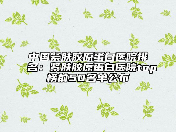 中国紧肤胶原蛋白医院排名：紧肤胶原蛋白医院top榜前50名单公布