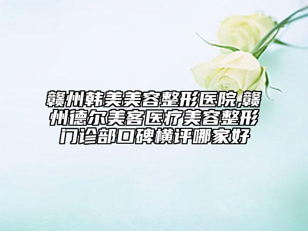 赣州韩美美容整形医院,赣州德尔美客医疗美容整形门诊部口碑横评哪家好