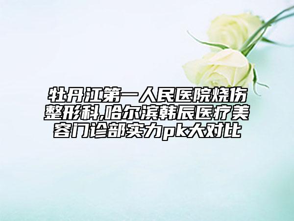 牡丹江第一人民医院烧伤整形科,哈尔滨韩辰医疗美容门诊部实力pk大对比