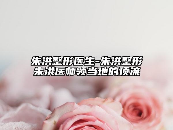 朱洪整形医生-朱洪整形朱洪医师领当地的顶流