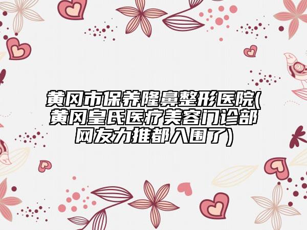 黄冈市保养隆鼻整形医院(黄冈皇氏医疗美容门诊部网友力推都入围了)