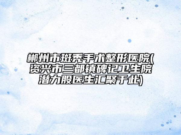 郴州市斑秃手术整形医院(资兴市三都镇碑记卫生院潜力股医生汇聚于此)