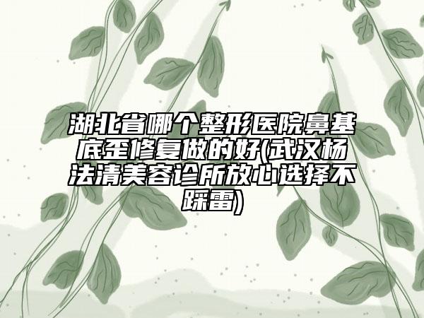 湖北省哪个整形医院鼻基底歪修复做的好(武汉杨法清美容诊所放心选择不踩雷)