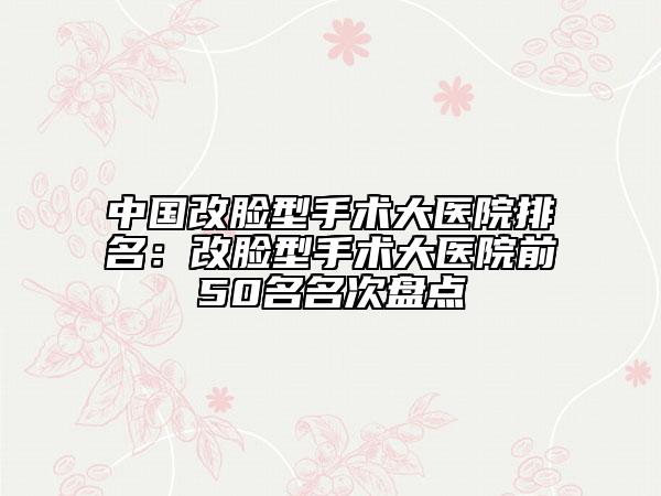 中国改脸型手术大医院排名：改脸型手术大医院前50名名次盘点