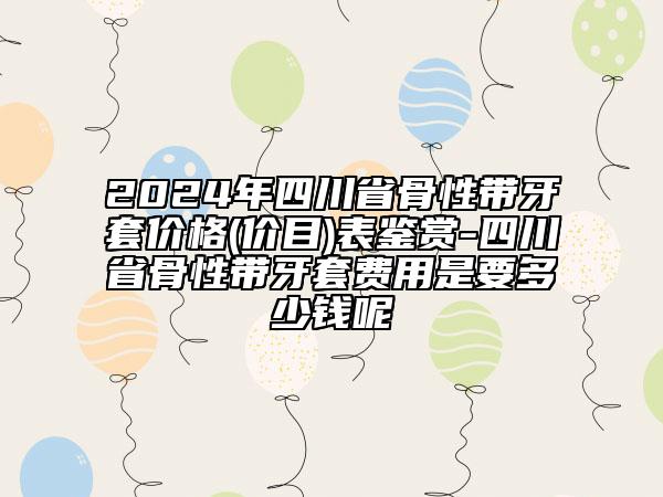 2024年四川省骨性带牙套价格(价目)表鉴赏-四川省骨性带牙套费用是要多少钱呢