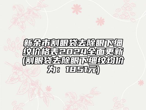 新余市割眼袋去除眼下细纹价格表2024全面更新(割眼袋去除眼下细纹均价为：1851元)