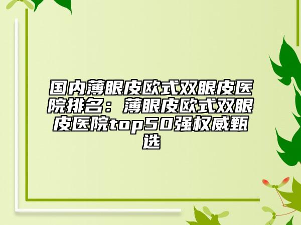 国内薄眼皮欧式双眼皮医院排名：薄眼皮欧式双眼皮医院top50强权威甄选