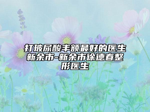 打玻尿酸丰额最好的医生新余市-新余市徐德春整形医生