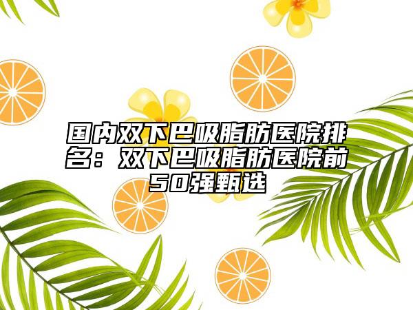 国内双下巴吸脂肪医院排名：双下巴吸脂肪医院前50强甄选