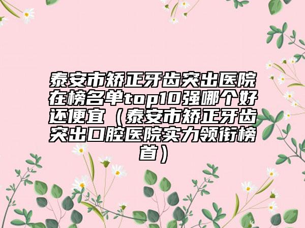 泰安市矫正牙齿突出医院在榜名单top10强哪个好还便宜（泰安市矫正牙齿突出口腔医院实力领衔榜首）