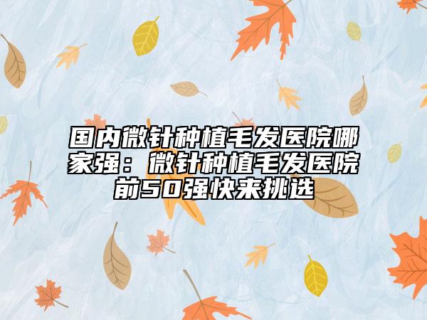 国内微针种植毛发医院哪家强：微针种植毛发医院前50强快来挑选