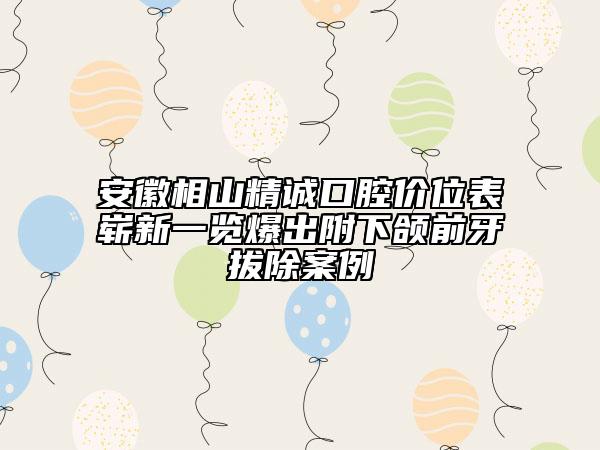 安徽相山精诚口腔价位表崭新一览爆出附下颌前牙拔除案例