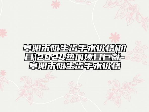 阜阳市阻生齿手术价格(价目)2024热门项目巨献-阜阳市阻生齿手术价格