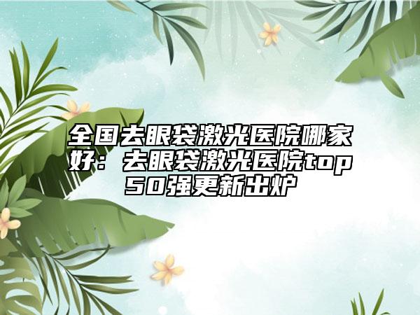 全国去眼袋激光医院哪家好：去眼袋激光医院top50强更新出炉