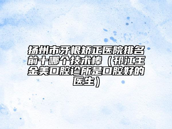 扬州市牙根矫正医院排名前十哪个技术棒（邗江王金美口腔诊所是口腔好的医生）