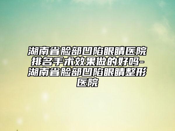 湖南省脸部凹陷眼睛医院排名手术效果做的好吗-湖南省脸部凹陷眼睛整形医院