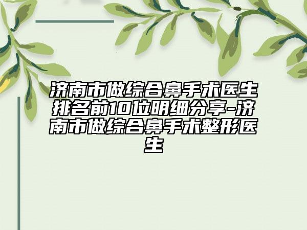 济南市做综合鼻手术医生排名前10位明细分享-济南市做综合鼻手术整形医生