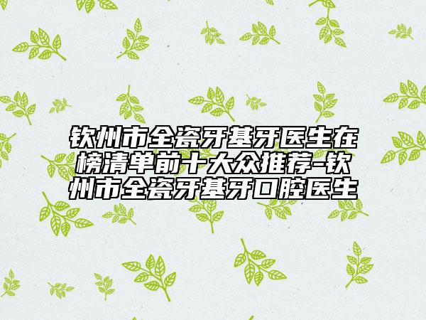 钦州市全瓷牙基牙医生在榜清单前十大众推荐-钦州市全瓷牙基牙口腔医生