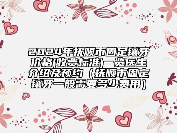 2024年抚顺市固定镶牙价格(收费标准)一览医生介绍及预约（抚顺市固定镶牙一般需要多少费用）