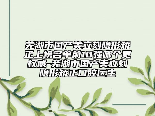 芜湖市国产美立刻隐形矫正上榜名单前10强哪个更权威-芜湖市国产美立刻隐形矫正口腔医生