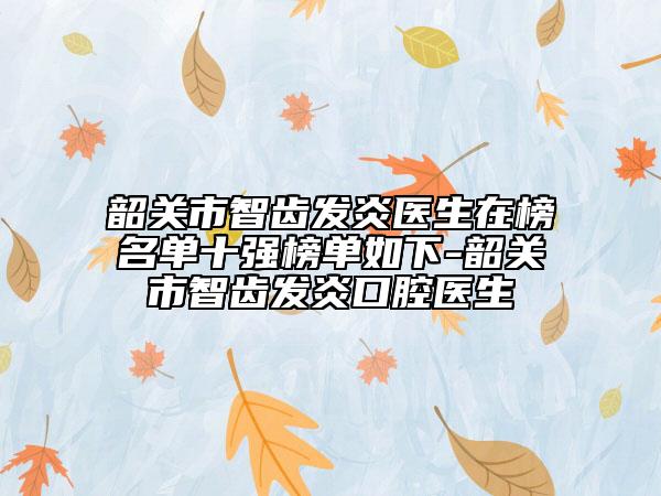 韶关市智齿发炎医生在榜名单十强榜单如下-韶关市智齿发炎口腔医生