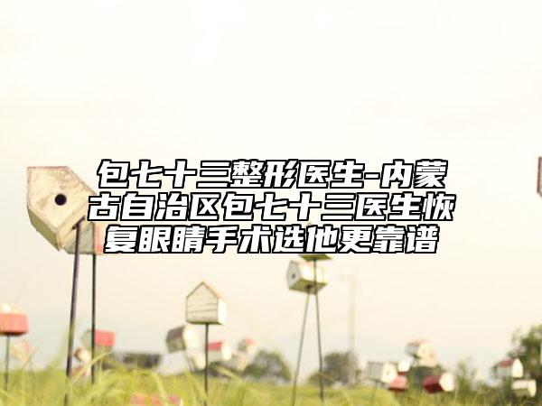 包七十三整形医生-内蒙古自治区包七十三医生恢复眼睛手术选他更靠谱