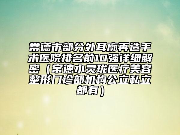 常德市部分外耳廓再造手术医院排名前10强详细解密（常德水灵珑医疗美容整形门诊部机构公立私立都有）