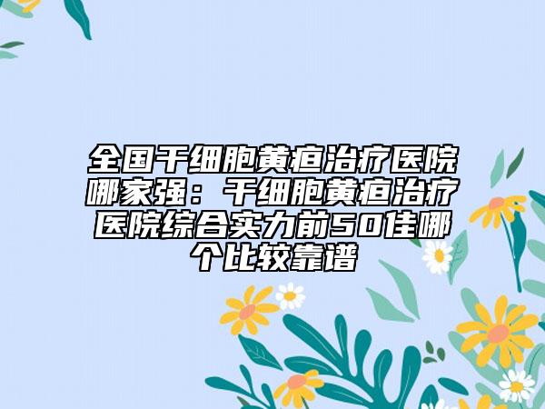 全国干细胞黄疸治疗医院哪家强：干细胞黄疸治疗医院综合实力前50佳哪个比较靠谱