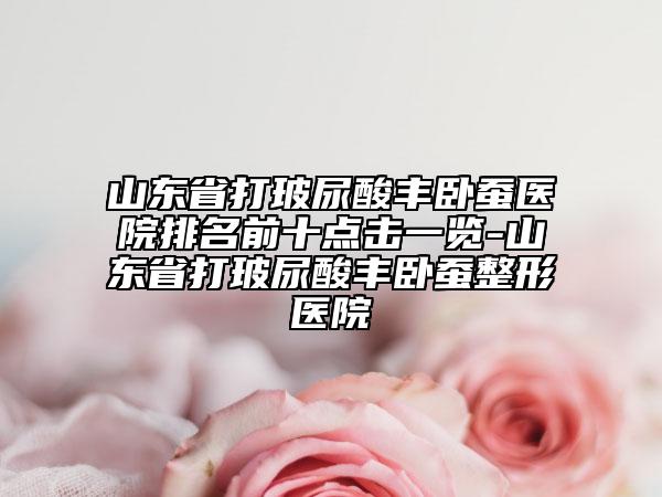 山东省打玻尿酸丰卧蚕医院排名前十点击一览-山东省打玻尿酸丰卧蚕整形医院