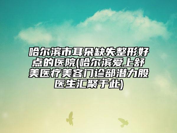 哈尔滨市耳朵缺失整形好点的医院(哈尔滨爱上舒美医疗美容门诊部潜力股医生汇聚于此)