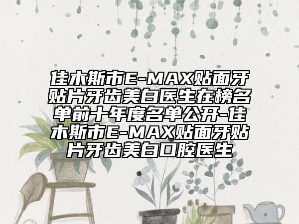 佳木斯市E-MAX贴面牙贴片牙齿美白医生在榜名单前十年度名单公开-佳木斯市E-MAX贴面牙贴片牙齿美白口腔医生