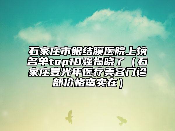 石家庄市眼结膜医院上榜名单top10强揭晓了（石家庄壹光年医疗美容门诊部价格蛮实在）