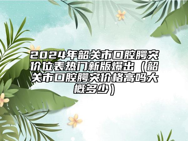 2024年韶关市口腔腭突价位表热门新版爆出（韶关市口腔腭突价格高吗大概多少）