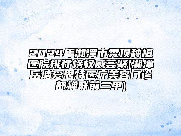 2024年湘潭市秃顶种植医院排行榜权威荟聚(湘潭岳塘爱思特医疗美容门诊部蝉联前三甲)