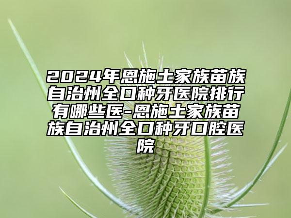 2024年恩施土家族苗族自治州全口种牙医院排行有哪些医-恩施土家族苗族自治州全口种牙口腔医院