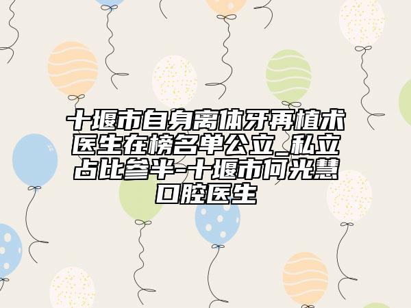 十堰市自身离体牙再植术医生在榜名单公立_私立占比参半-十堰市何光慧口腔医生