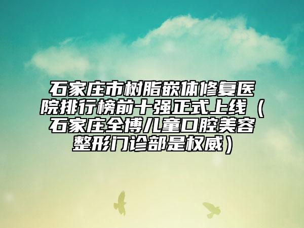 石家庄市树脂嵌体修复医院排行榜前十强正式上线（石家庄全博儿童口腔美容整形门诊部是权威）