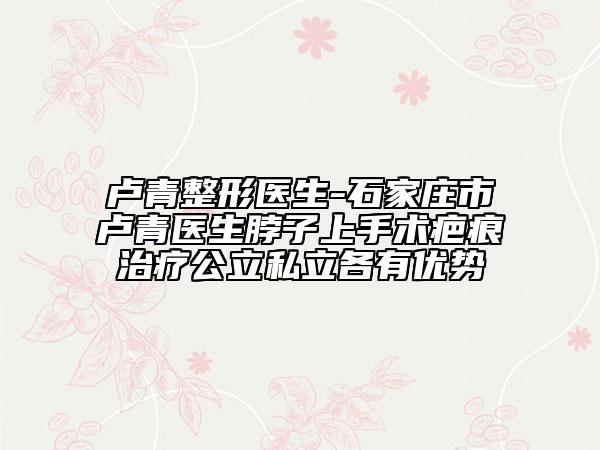 卢青整形医生-石家庄市卢青医生脖子上手术疤痕治疗公立私立各有优势