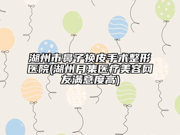 湖州市鼻子换皮手术整形医院(湖州月集医疗美容网友满意度高)