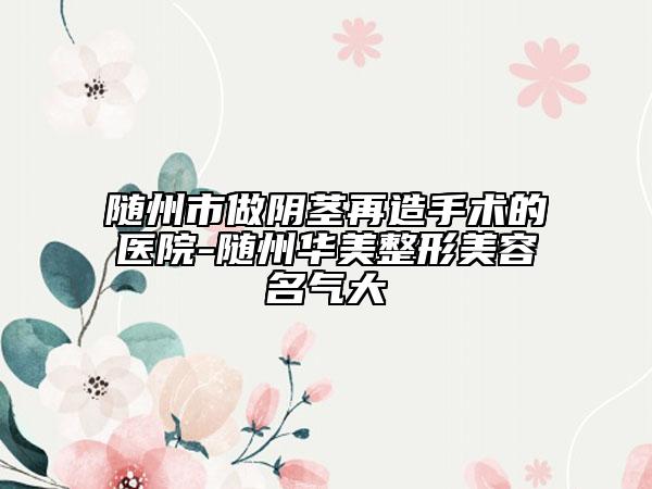 随州市做阴茎再造手术的医院-随州华美整形美容名气大