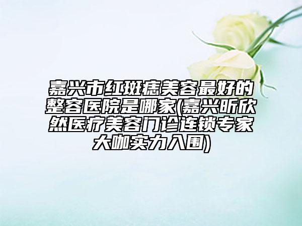 嘉兴市红斑痣美容最好的整容医院是哪家(嘉兴昕欣然医疗美容门诊连锁专家大咖实力入围)