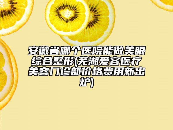 安徽省哪个医院能做美眼综合整形(芜湖爱容医疗美容门诊部价格费用新出炉)