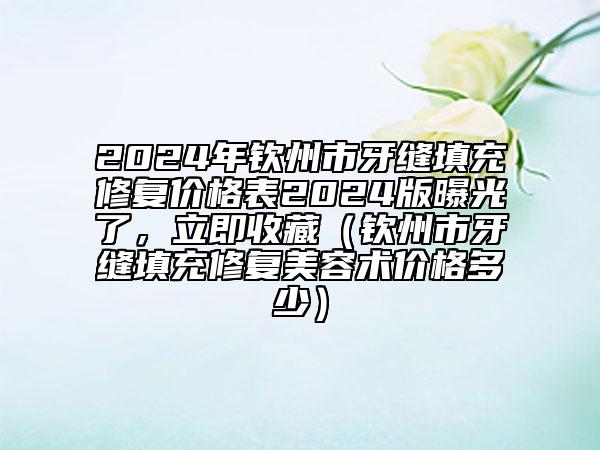 2024年钦州市牙缝填充修复价格表2024版曝光了，立即收藏（钦州市牙缝填充修复美容术价格多少）