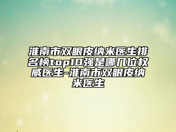 淮南市双眼皮纳米医生排名榜top10强是哪几位权威医生-淮南市双眼皮纳米医生