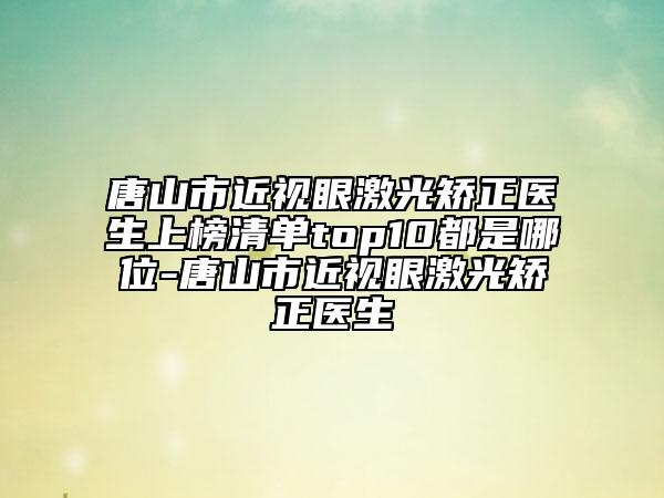 唐山市近视眼激光矫正医生上榜清单top10都是哪位-唐山市近视眼激光矫正医生