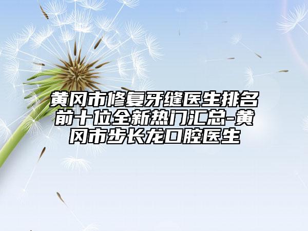 黄冈市修复牙缝医生排名前十位全新热门汇总-黄冈市步长龙口腔医生