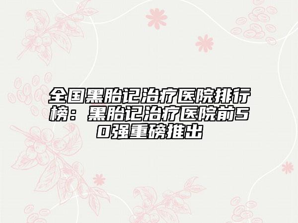 全国黑胎记治疗医院排行榜：黑胎记治疗医院前50强重磅推出