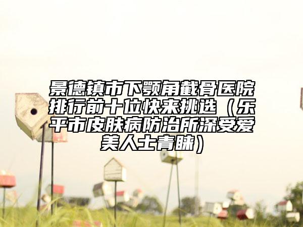 景德镇市下颚角截骨医院排行前十位快来挑选（乐平市皮肤病防治所深受爱美人士青睐）