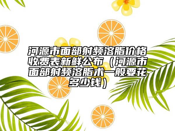 河源市面部射频溶脂价格收费表新鲜公布（河源市面部射频溶脂术一般要花多少钱）