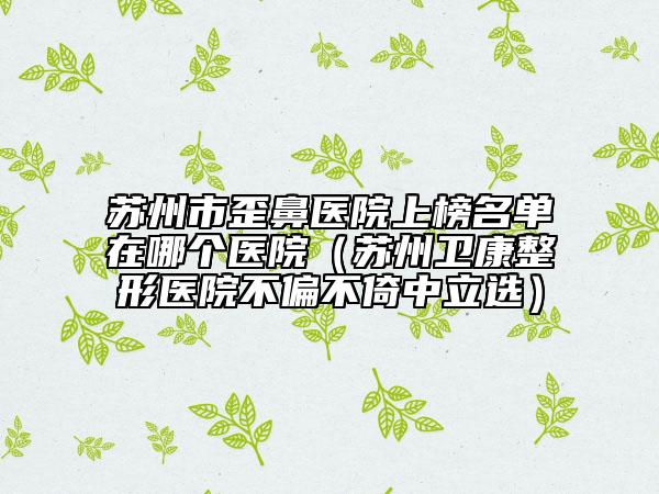 苏州市歪鼻医院上榜名单在哪个医院（苏州卫康整形医院不偏不倚中立选）